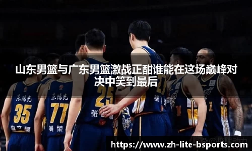 山东男篮与广东男篮激战正酣谁能在这场巅峰对决中笑到最后