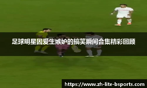 足球明星因爱生嫉妒的搞笑瞬间合集精彩回顾